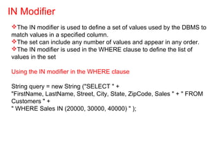 The IN modifier is used to define a set of values used by the DBMS to
match values in a specified column.
The set can include any number of values and appear in any order.
The IN modifier is used in the WHERE clause to define the list of
values in the set
Using the IN modifier in the WHERE clause
String query = new String ("SELECT " +
"FirstName, LastName, Street, City, State, ZipCode, Sales " + " FROM
Customers " +
" WHERE Sales IN (20000, 30000, 40000) " );
IN Modifier
 