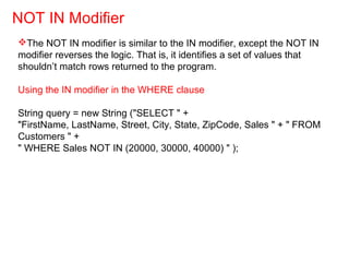 The NOT IN modifier is similar to the IN modifier, except the NOT IN
modifier reverses the logic. That is, it identifies a set of values that
shouldn’t match rows returned to the program.
Using the IN modifier in the WHERE clause
String query = new String ("SELECT " +
"FirstName, LastName, Street, City, State, ZipCode, Sales " + " FROM
Customers " +
" WHERE Sales NOT IN (20000, 30000, 40000) " );
NOT IN Modifier
 