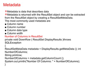 Metadata is data that describes data
Metadata is returned with the ResultSet object and can be extracted
from the ResultSet object by creating a ResultSetMetaData.
The most commonly used metadata are
■ Column name
■ Column number
■ Column data type
■ Column width
Number of Columns in ResultSet
private void DownRow ( ResultSet DisplayResults )throws
SQLException
{
ResultSetMetaData metadata = DisplayResults.getMetaData (); int
NumberOfColumns;
String printrow;
NumberOfColumns = metadata.getColumnCount ();
System.out.println("Number Of Columns: " + NumberOfColumns);
}
Metadata
 