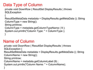 private void DownRow ( ResultSet DisplayResults ) throws
SQLException
{
ResultSetMetaData metadata = DisplayResults.getMetaData (); String
ColumnType = new String();
String printrow;
ColumnType = metadata.getColumnTypeName ( 9 );
System.out.println("Column Type: " + ColumnType );
}
Data Type of Column
Name of Column
private void DownRow ( ResultSet DisplayResults ) throws
SQLException {
ResultSetMetaData metadata = DisplayResults.getMetaData (); String
ColumnName = new String();
String printrow;
ColumnName = metadata.getColumnLabel (9) ;
System.out.println("Column Name: " + ColumnName);
}
 