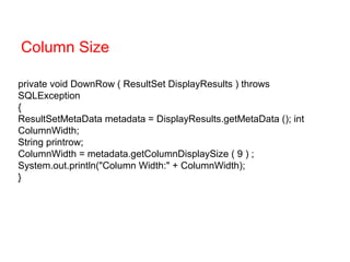 private void DownRow ( ResultSet DisplayResults ) throws
SQLException
{
ResultSetMetaData metadata = DisplayResults.getMetaData (); int
ColumnWidth;
String printrow;
ColumnWidth = metadata.getColumnDisplaySize ( 9 ) ;
System.out.println("Column Width:" + ColumnWidth);
}
Column Size
 