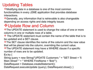 Modifying data in a database is one of the most common
functionalities in every J2ME application that provides database
interactions.
Generally, any information that is retrievable is also changeable
depending on access rights and data integrity issues
Update Row and Column
The UPDATE statement is used to change the value of one or more
columns in one or multiple rows of a table.
 The UPDATE statement must contain the name of the table that is to
be updated and a SET clause.
The SET clause identifies the name of the column and the new value
that will be placed into the column, overriding the current value.
The UPDATE statement may have a WHERE clause if a specific
number of rows are to be updated.
Ex:try {
String query = new String("UPDATE Customers " + "SET Street = '5
Main Street' " + " WHERE FirstName = 'Bob'");
DataRequest = Database.createStatement();
DataRequest.executeUpdate (query); DataRequest.close(); }
Updating Tables
 