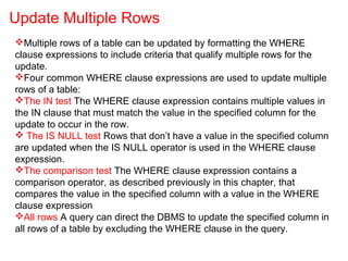 Multiple rows of a table can be updated by formatting the WHERE
clause expressions to include criteria that qualify multiple rows for the
update.
Four common WHERE clause expressions are used to update multiple
rows of a table:
The IN test The WHERE clause expression contains multiple values in
the IN clause that must match the value in the specified column for the
update to occur in the row.
 The IS NULL test Rows that don’t have a value in the specified column
are updated when the IS NULL operator is used in the WHERE clause
expression.
The comparison test The WHERE clause expression contains a
comparison operator, as described previously in this chapter, that
compares the value in the specified column with a value in the WHERE
clause expression
All rows A query can direct the DBMS to update the specified column in
all rows of a table by excluding the WHERE clause in the query.
Update Multiple Rows
 