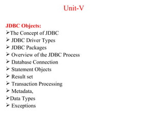 Unit-V
JDBC Objects:
The Concept of JDBC
 JDBC Driver Types
 JDBC Packages
 Overview of the JDBC Process
 Database Connection
 Statement Objects
 Result set
 Transaction Processing
 Metadata,
Data Types
 Exceptions
 