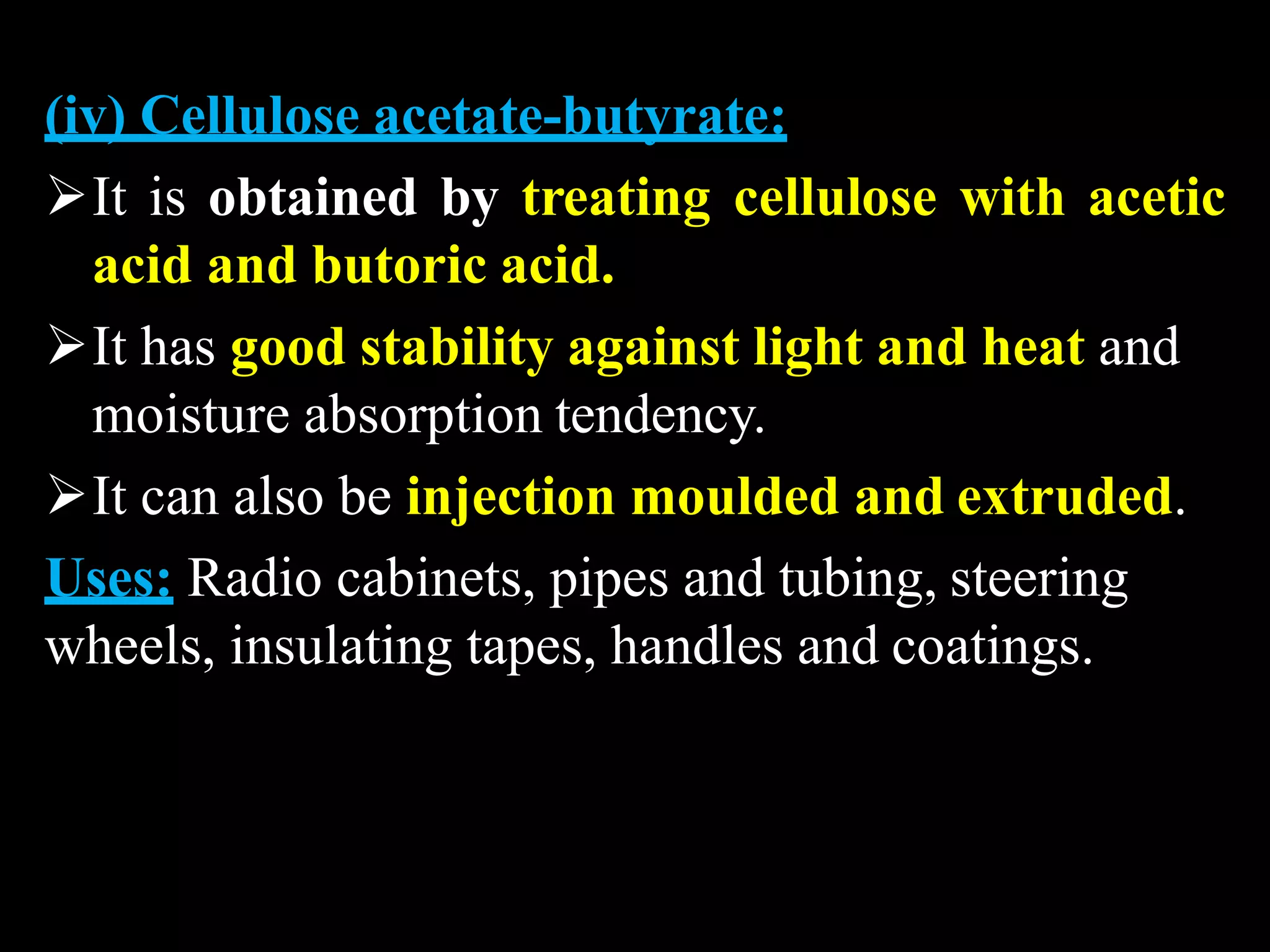 (iv) Cellulose acetate-butyrate:
It is obtained by treating cellulose with acetic
acid and butoric acid.
It has good stability against light and heat and
moisture absorption tendency.
It can also be injection moulded and extruded.
Uses: Radio cabinets, pipes and tubing, steering
wheels, insulating tapes, handles and coatings.
 