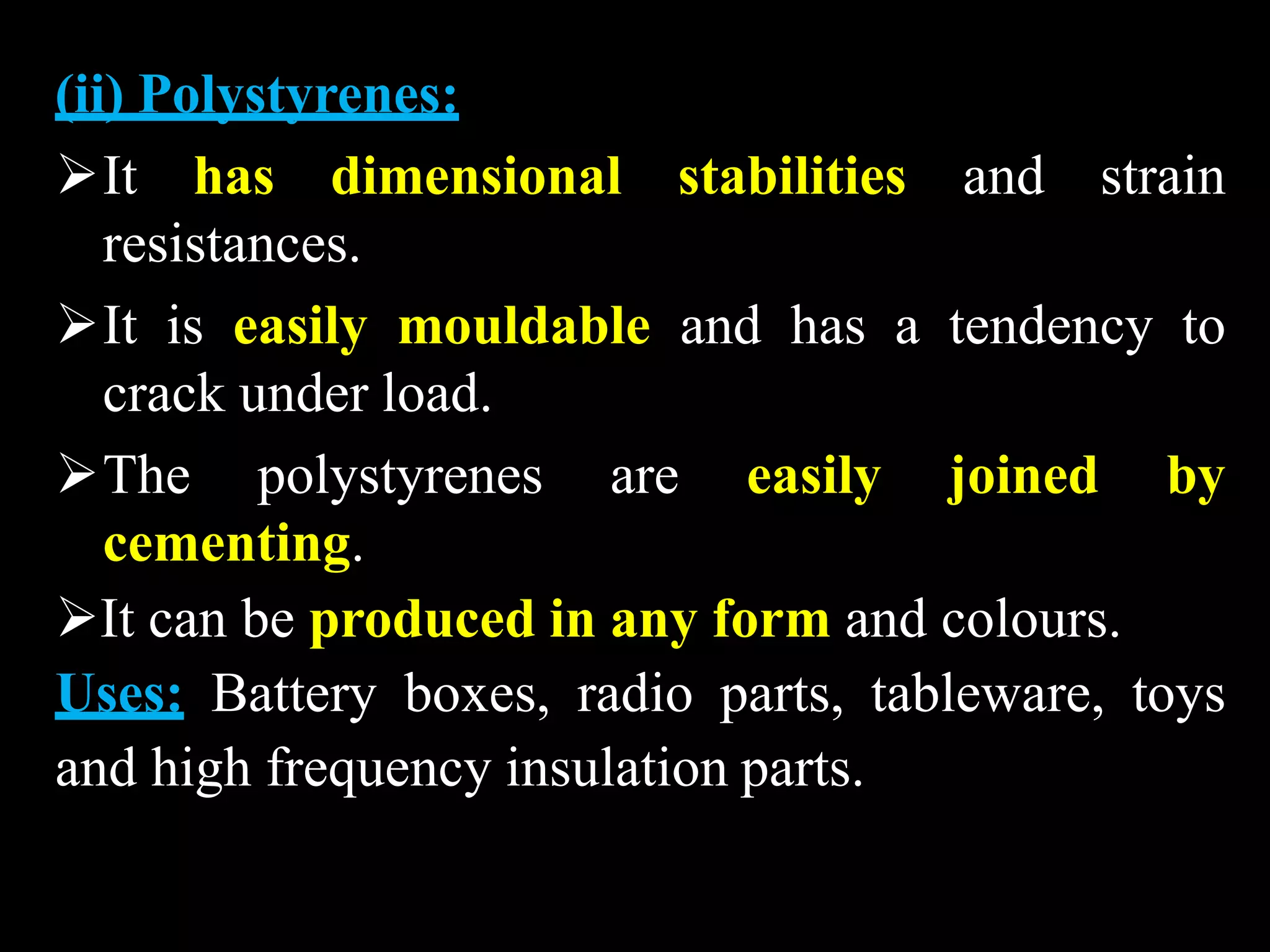 (ii) Polystyrenes:
It has dimensional stabilities and strain
resistances.
It is easily mouldable and has a tendency to
crack under load.
The polystyrenes are easily joined by
cementing.
It can be produced in any form and colours.
Uses: Battery boxes, radio parts, tableware, toys
and high frequency insulation parts.
 