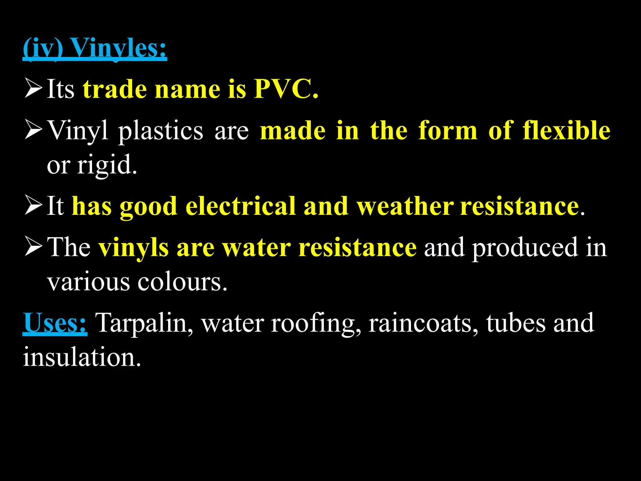 (iv) Vinyles:
Its trade name is PVC.
Vinyl plastics are made in the form of flexible
or rigid.
It has good electrical and weather resistance.
The vinyls are water resistance and produced in
various colours.
Uses: Tarpalin, water roofing, raincoats, tubes and
insulation.
 