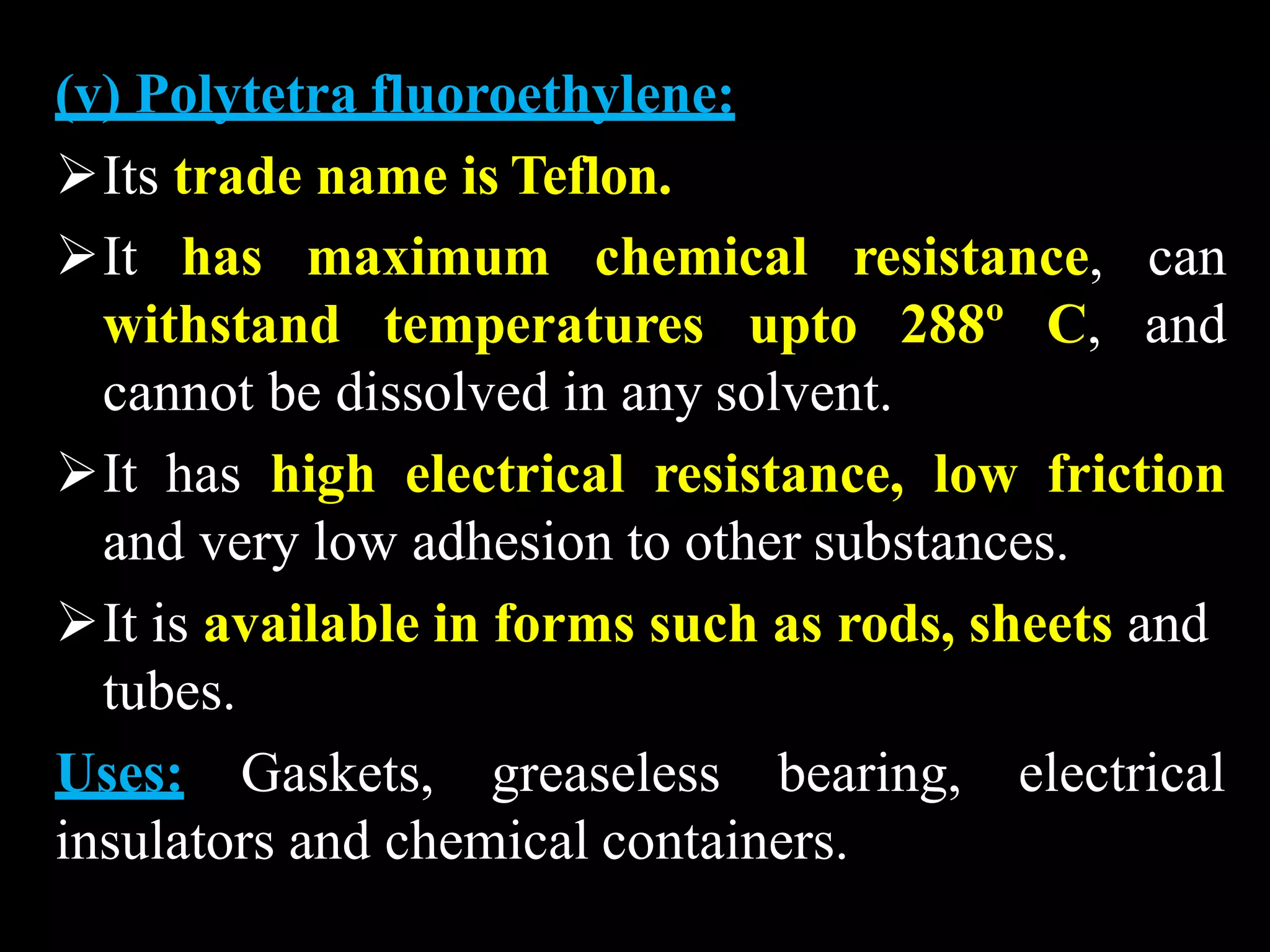 (v) Polytetra fluoroethylene:
Its trade name is Teflon.
It has maximum chemical
withstand temperatures upto 288º C,
resistance, can
and
cannot be dissolved in any solvent.
It has high electrical resistance, low friction
and very low adhesion to other substances.
It is available in forms such as rods, sheets and
tubes.
Uses: Gaskets, greaseless bearing, electrical
insulators and chemical containers.
 