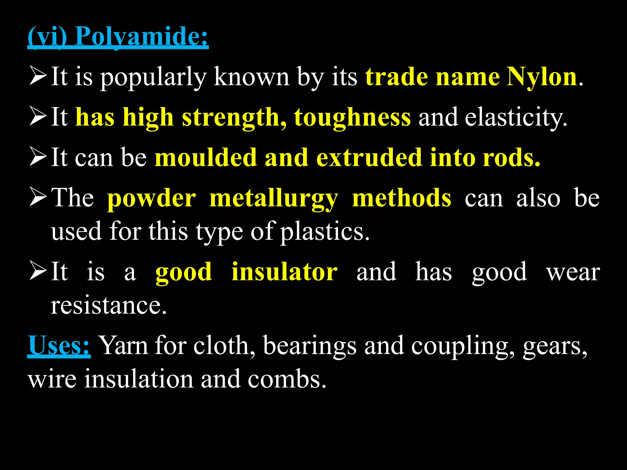 (vi) Polyamide:
It is popularly known by its trade name Nylon.
It has high strength, toughness and elasticity.
It can be moulded and extruded into rods.
The powder metallurgy methods can also be
used for this type of plastics.
It is a good insulator and has good wear
resistance.
Uses: Yarn for cloth, bearings and coupling, gears,
wire insulation and combs.
 