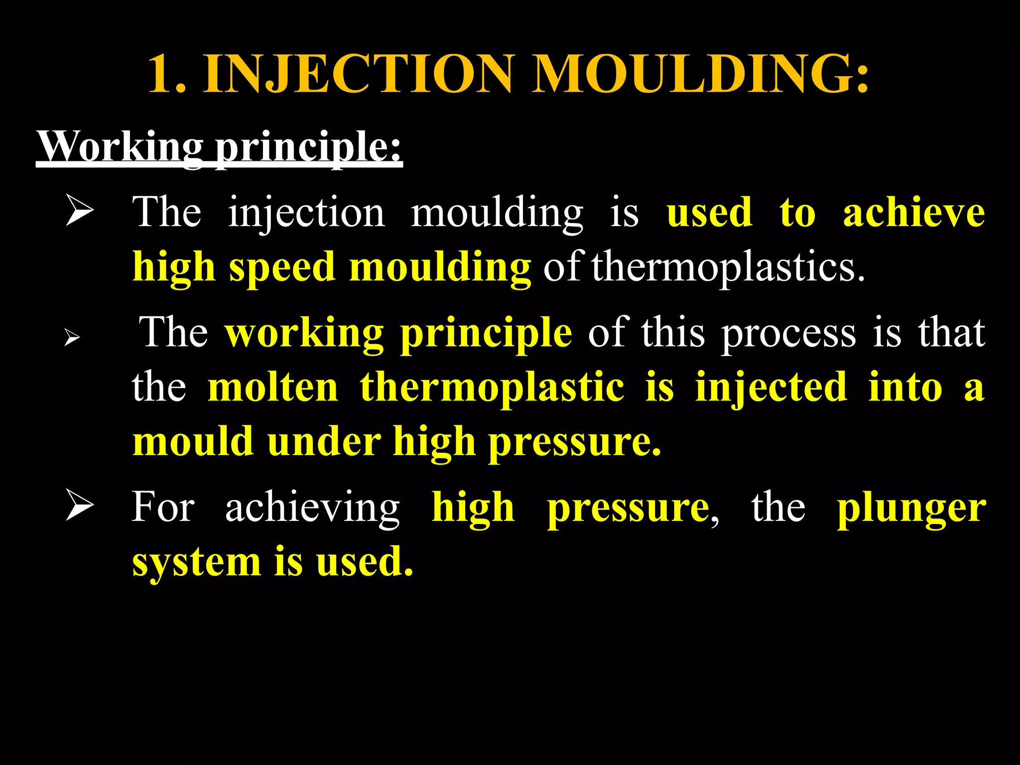 1. INJECTION MOULDING:
Working principle:
 The injection moulding is used to achieve
high speed moulding of thermoplastics.
 The working principle of this process is that
the molten thermoplastic is injected into a
mould under high pressure.
 For achieving high pressure, the plunger
system is used.
 