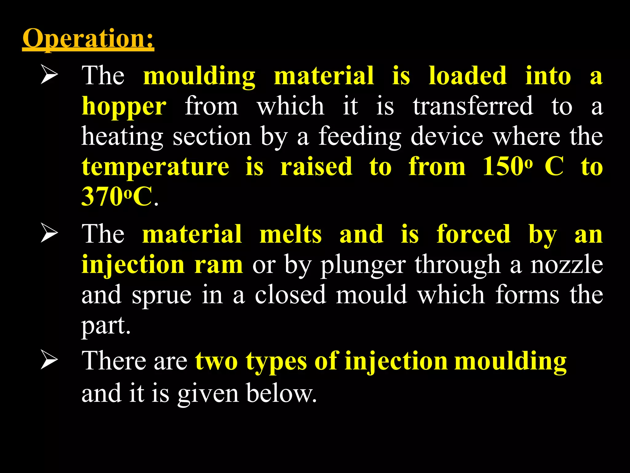 Operation:
 The moulding material is loaded into a
hopper from which it is transferred to a
heating section by a feeding device where the
temperature is raised to from 150o C to
370oC.
 The material melts and is forced by an
injection ram or by plunger through a nozzle
and sprue in a closed mould which forms the
part.
 There are two types of injection moulding
and it is given below.
 