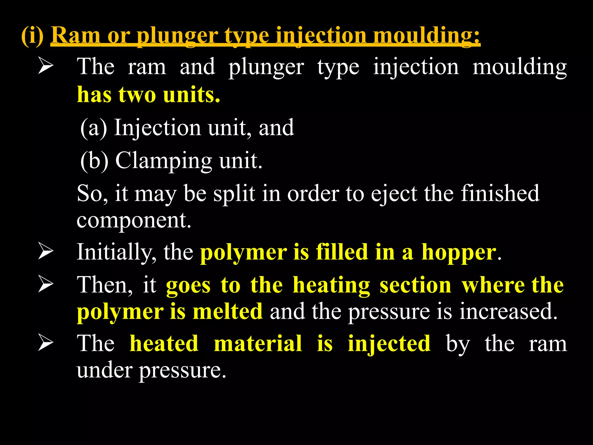 (i) Ram or plunger type injection moulding:
 The ram and plunger type injection moulding
has two units.
(a) Injection unit, and
(b) Clamping unit.
So, it may be split in order to eject the finished
component.
 Initially, the polymer is filled in a hopper.
 Then, it goes to the heating section where the
polymer is melted and the pressure is increased.
 The heated material is injected by the ram
under pressure.
 