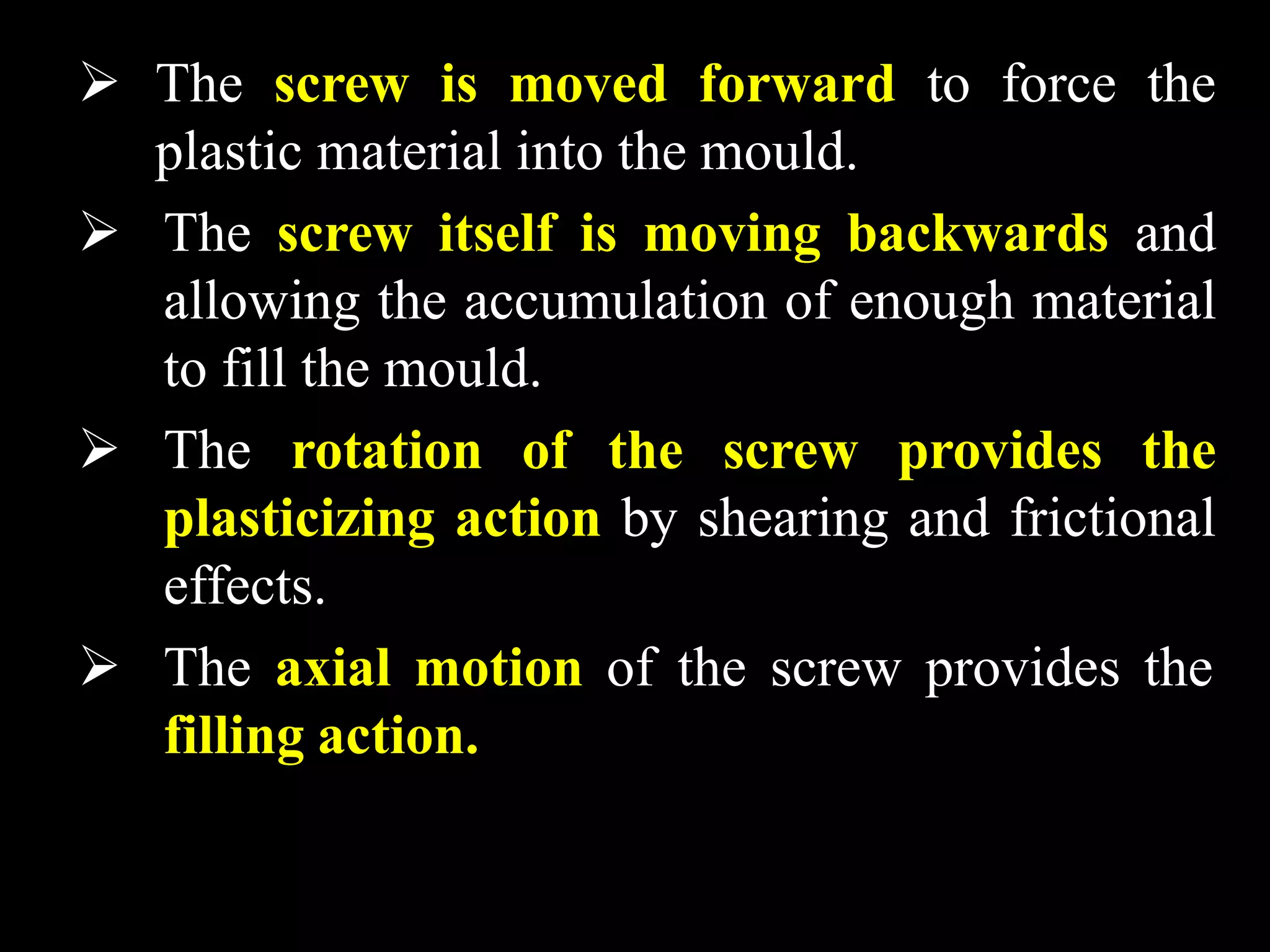  The screw is moved forward to force the
plastic material into the mould.
 The screw itself is moving backwards and
allowing the accumulation of enough material
to fill the mould.
 The rotation of the screw provides the
plasticizing action by shearing and frictional
effects.
 The axial motion of the screw provides the
filling action.
 