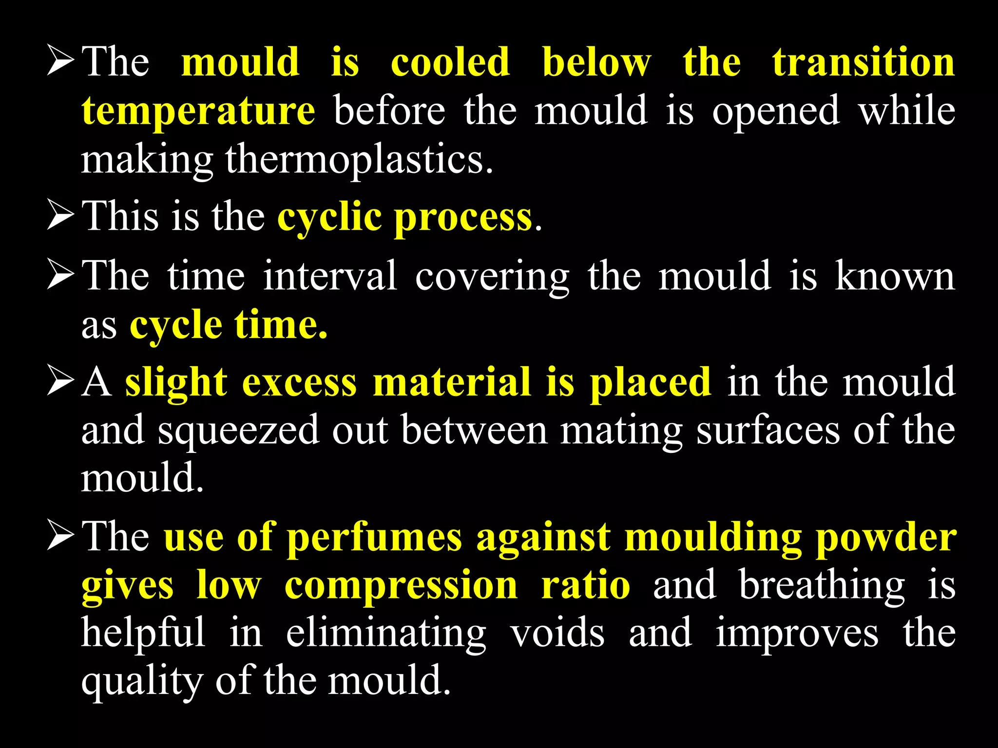 The mould is cooled below the transition
temperature before the mould is opened while
making thermoplastics.
This is the cyclic process.
The time interval covering the mould is known
as cycle time.
A slight excess material is placed in the mould
and squeezed out between mating surfaces of the
mould.
The use of perfumes against moulding powder
gives low compression ratio and breathing is
helpful in eliminating voids and improves the
quality of the mould.
 