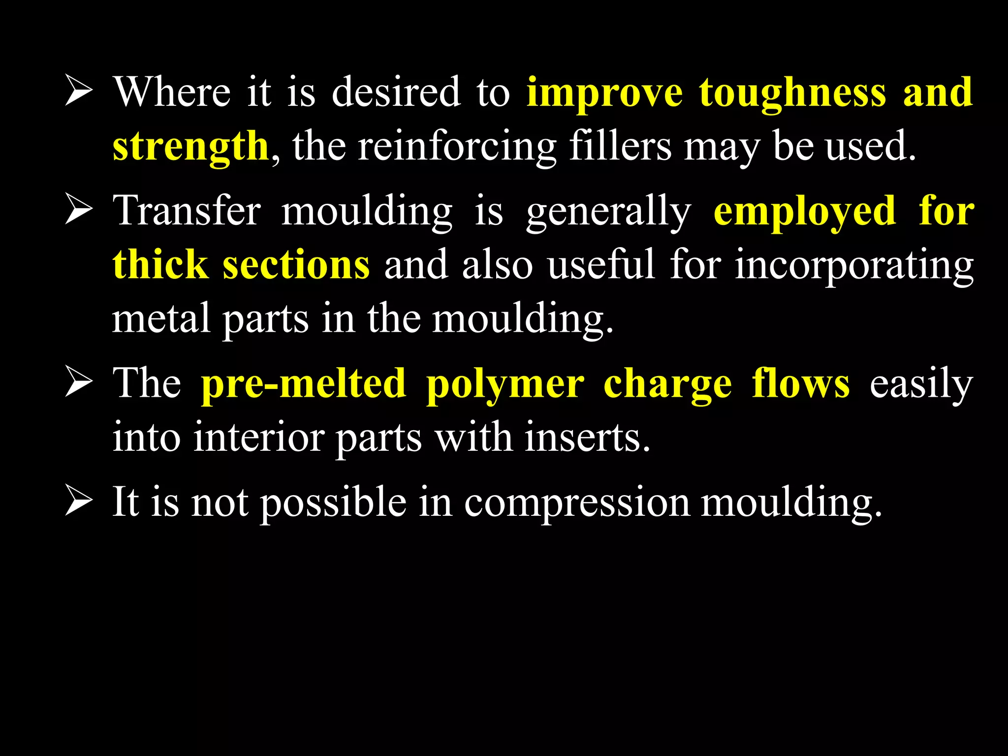  Where it is desired to improve toughness and
strength, the reinforcing fillers may be used.
 Transfer moulding is generally employed for
thick sections and also useful for incorporating
metal parts in the moulding.
 The pre-melted polymer charge flows easily
into interior parts with inserts.
 It is not possible in compression moulding.
 