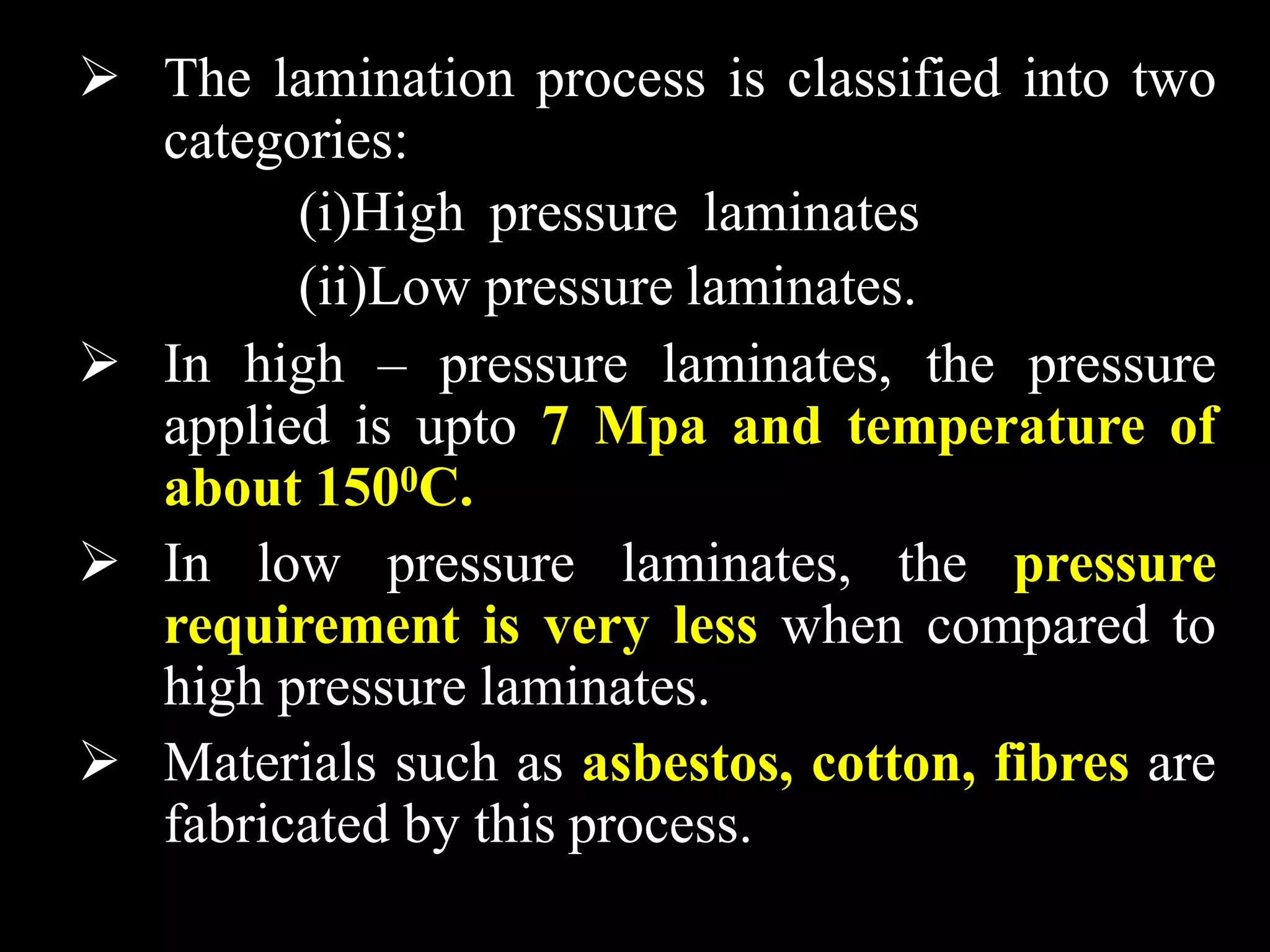  The lamination process is classified into two
categories:
(i)High pressure laminates
(ii)Low pressure laminates.
 In high – pressure laminates, the pressure
applied is upto 7 Mpa and temperature of
about 1500C.
 In low pressure laminates, the pressure
requirement is very less when compared to
high pressure laminates.
 Materials such as asbestos, cotton, fibres are
fabricated by this process.
 