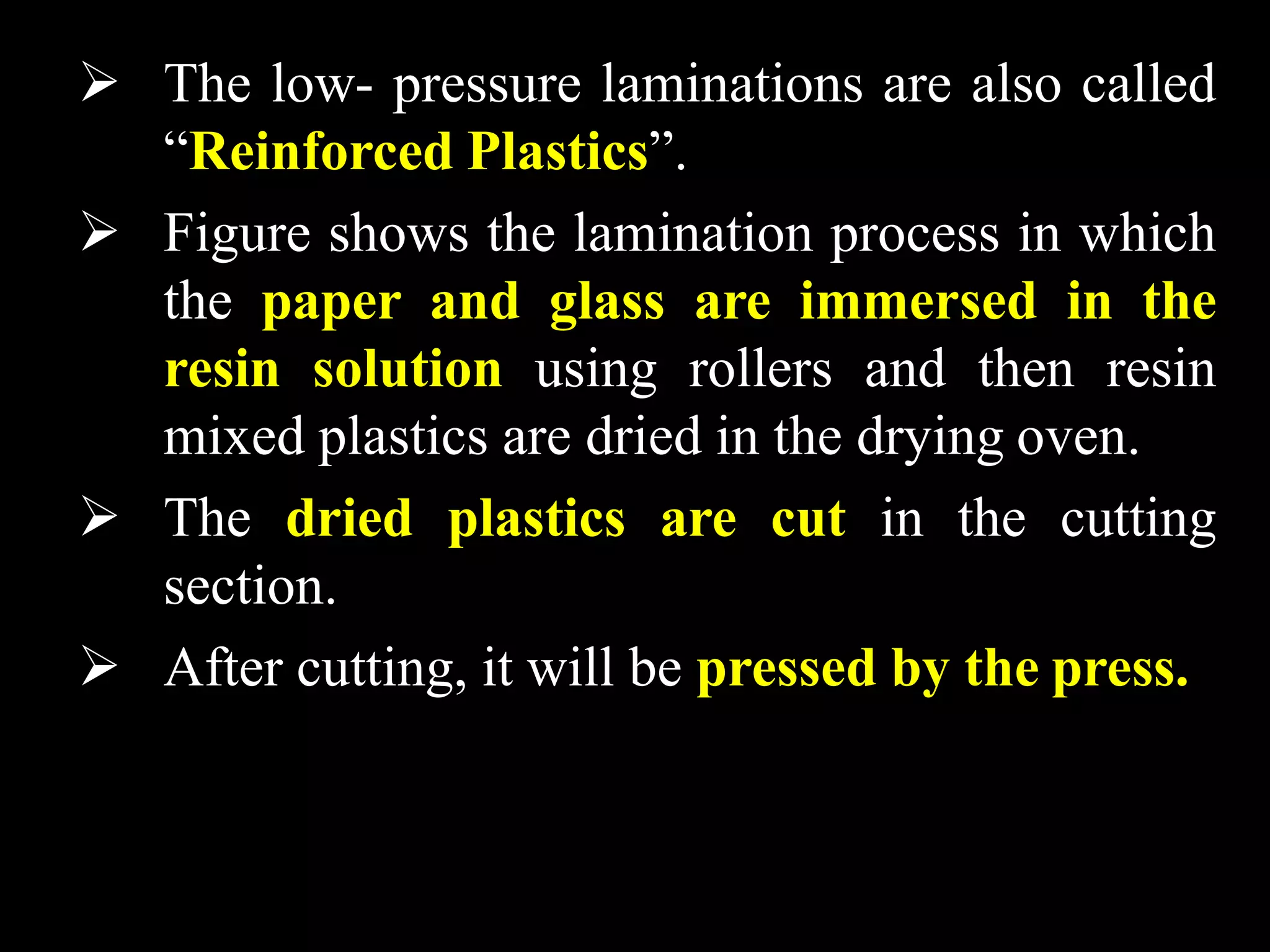  The low- pressure laminations are also called
“Reinforced Plastics”.
 Figure shows the lamination process in which
the paper and glass are immersed in the
resin solution using rollers and then resin
mixed plastics are dried in the drying oven.
 The dried plastics are cut in the cutting
section.
 After cutting, it will be pressed by the press.
 