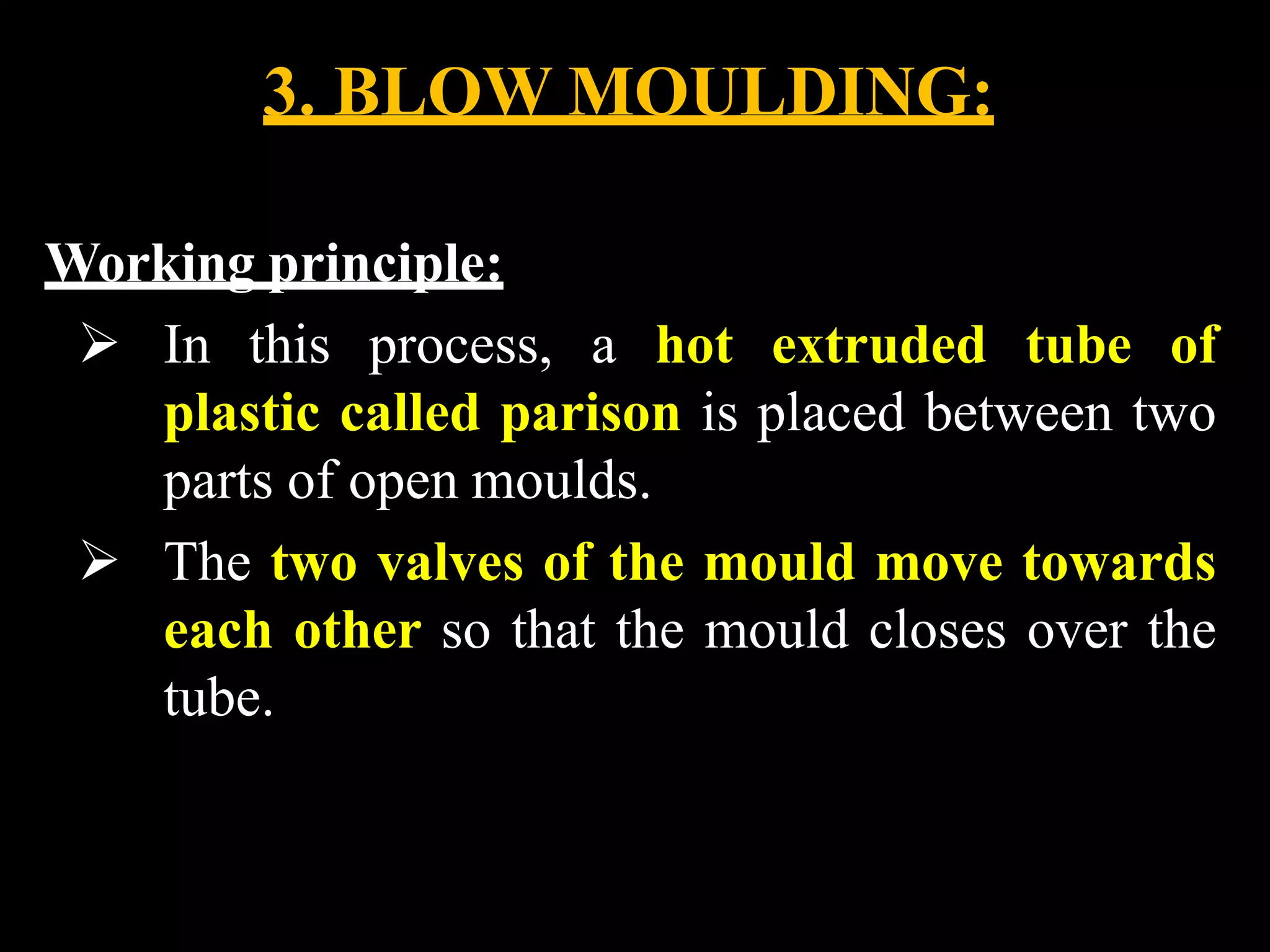 3. BLOW MOULDING:
Working principle:
 In this process, a hot extruded tube of
plastic called parison is placed between two
parts of open moulds.
 The two valves of the mould move towards
each other so that the mould closes over the
tube.
 