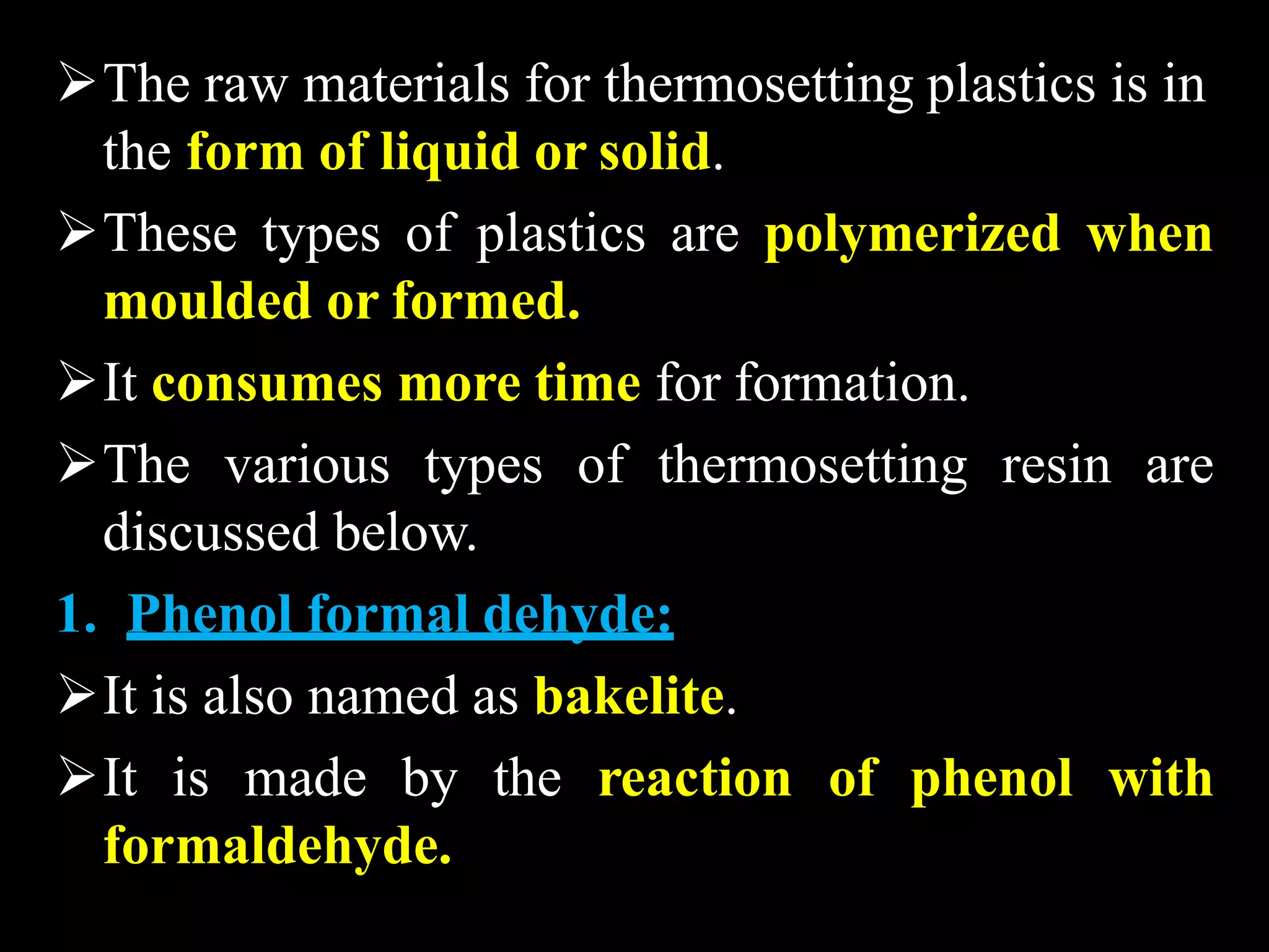 The raw materials for thermosetting plastics is in
the form of liquid or solid.
These types of plastics are polymerized when
moulded or formed.
It consumes more time for formation.
The various types of thermosetting resin are
discussed below.
1. Phenol formal dehyde:
It is also named as bakelite.
It is made by the reaction of phenol with
formaldehyde.
 