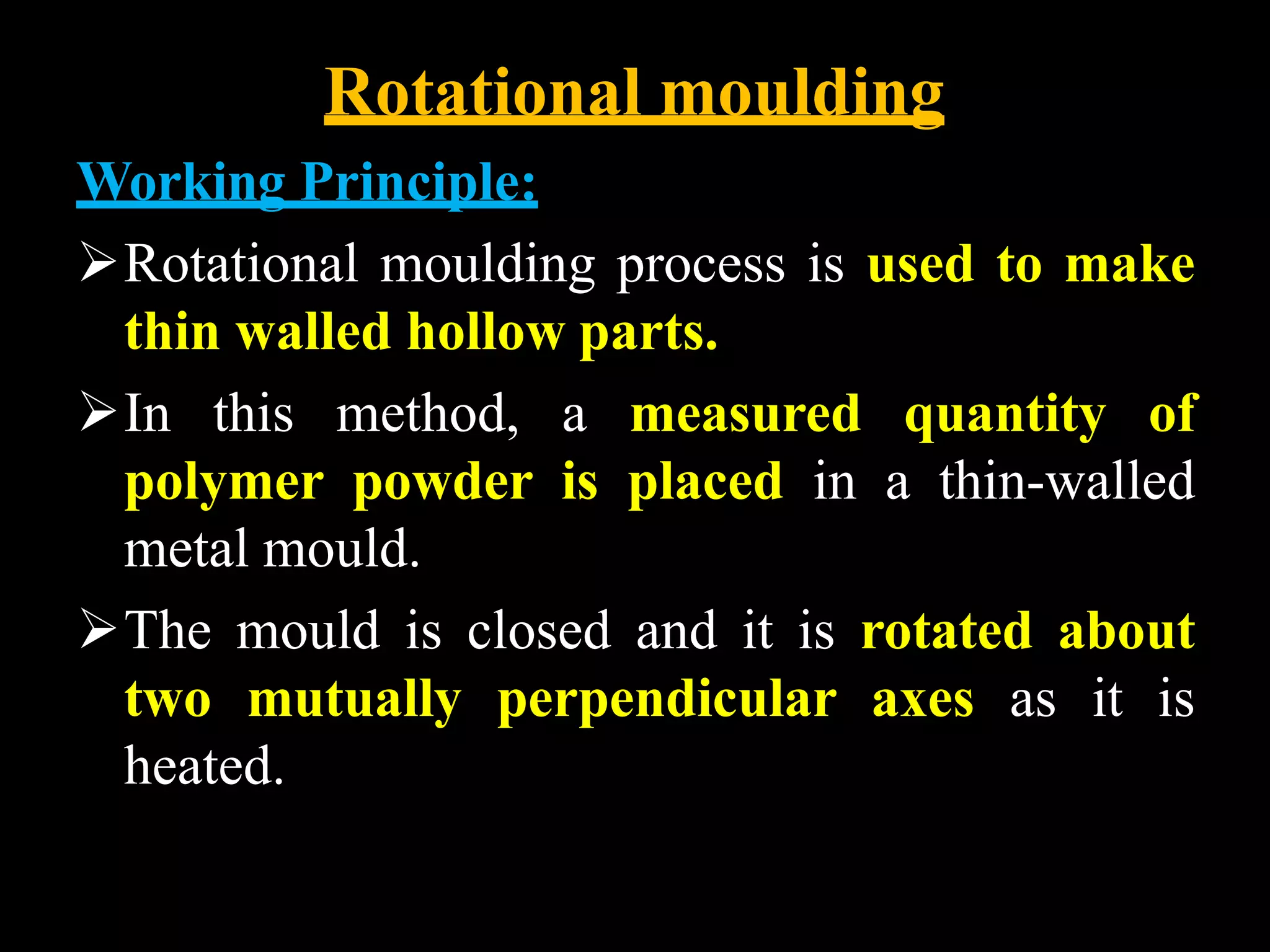 Rotational moulding
Working Principle:
Rotational moulding process is used to make
thin walled hollow parts.
In this method, a measured quantity of
polymer powder is placed in a thin-walled
metal mould.
The mould is closed and it is rotated about
two mutually perpendicular axes as it is
heated.
 