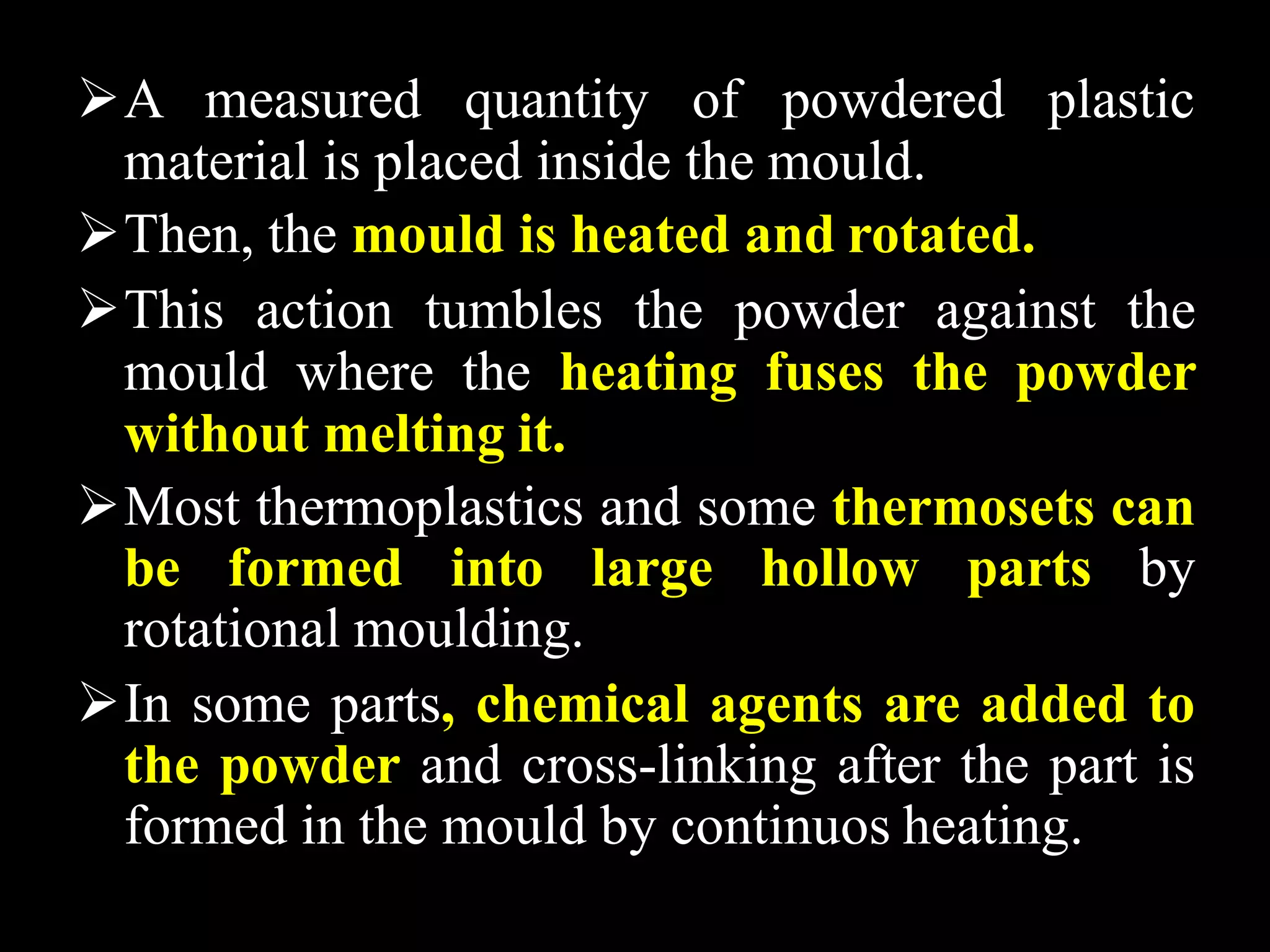 A measured quantity of powdered plastic
material is placed inside the mould.
Then, the mould is heated and rotated.
This action tumbles the powder against the
mould where the heating fuses the powder
without melting it.
Most thermoplastics and some thermosets can
be formed into large hollow parts by
rotational moulding.
In some parts, chemical agents are added to
the powder and cross-linking after the part is
formed in the mould by continuos heating.
 