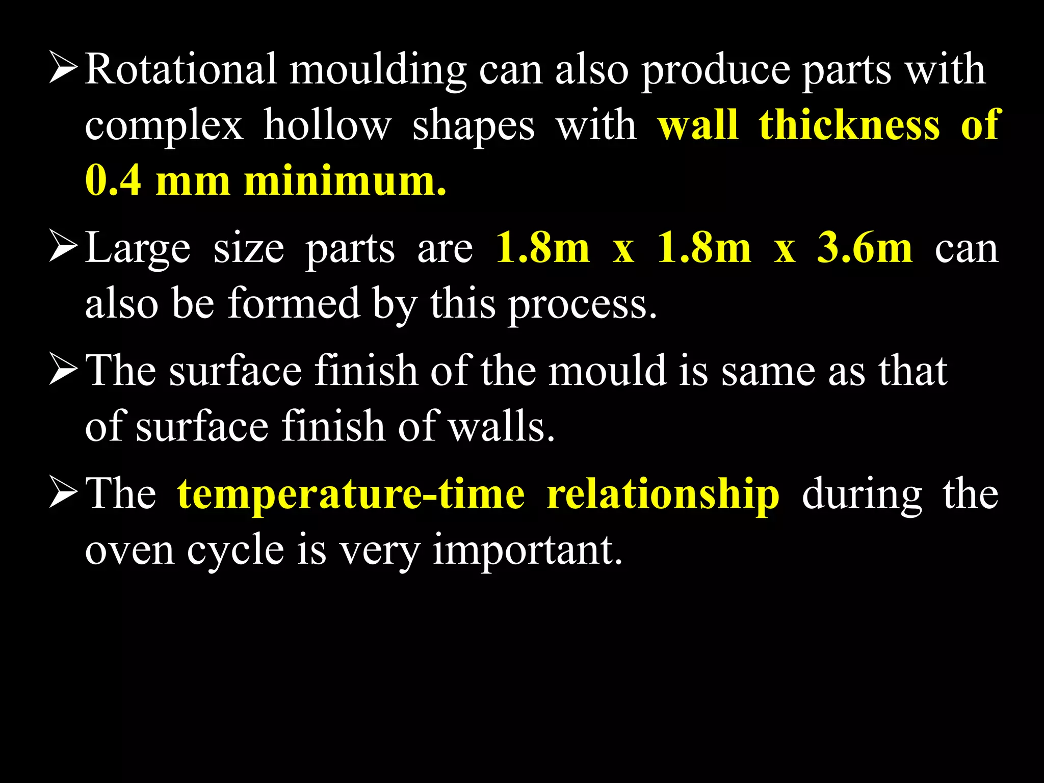 Rotational moulding can also produce parts with
complex hollow shapes with wall thickness of
0.4 mm minimum.
Large size parts are 1.8m x 1.8m x 3.6m can
also be formed by this process.
The surface finish of the mould is same as that
of surface finish of walls.
The temperature-time relationship during the
oven cycle is very important.
 