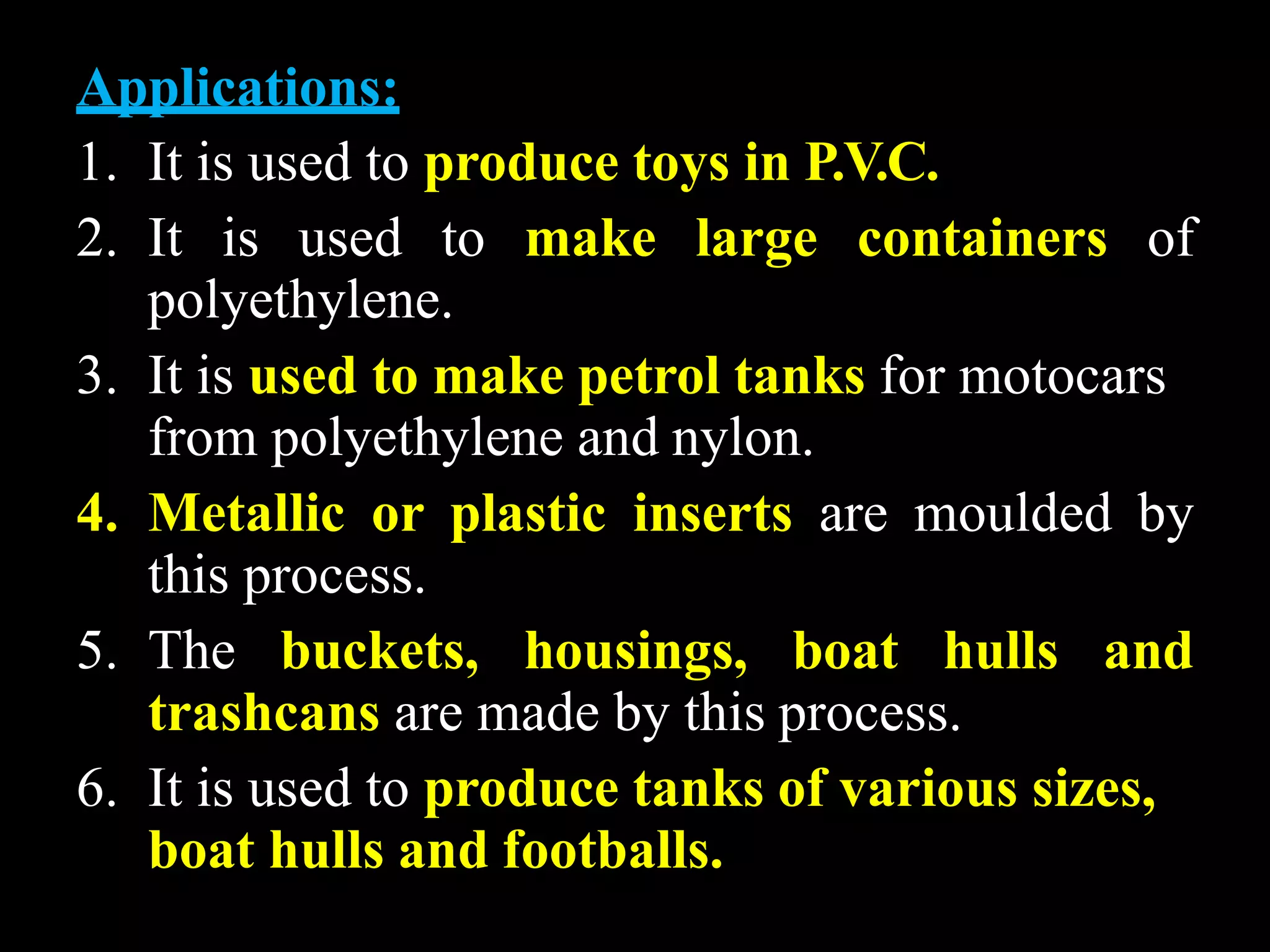 Applications:
1. It is used to produce toys in P.V.C.
2. It is used to make large containers of
polyethylene.
3. It is used to make petrol tanks for motocars
from polyethylene and nylon.
4. Metallic or plastic inserts are moulded by
this process.
5. The buckets, housings, boat hulls and
trashcans are made by this process.
6. It is used to produce tanks of various sizes,
boat hulls and footballs.
 