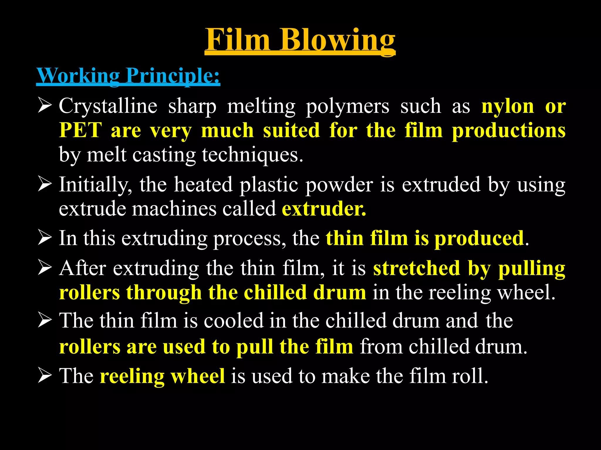 Film Blowing
Working Principle:
 Crystalline sharp melting polymers such as nylon or
PET are very much suited for the film productions
by melt casting techniques.
 Initially, the heated plastic powder is extruded by using
extrude machines called extruder.
 In this extruding process, the thin film is produced.
 After extruding the thin film, it is stretched by pulling
rollers through the chilled drum in the reeling wheel.
 The thin film is cooled in the chilled drum and the
rollers are used to pull the film from chilled drum.
 The reeling wheel is used to make the film roll.
 