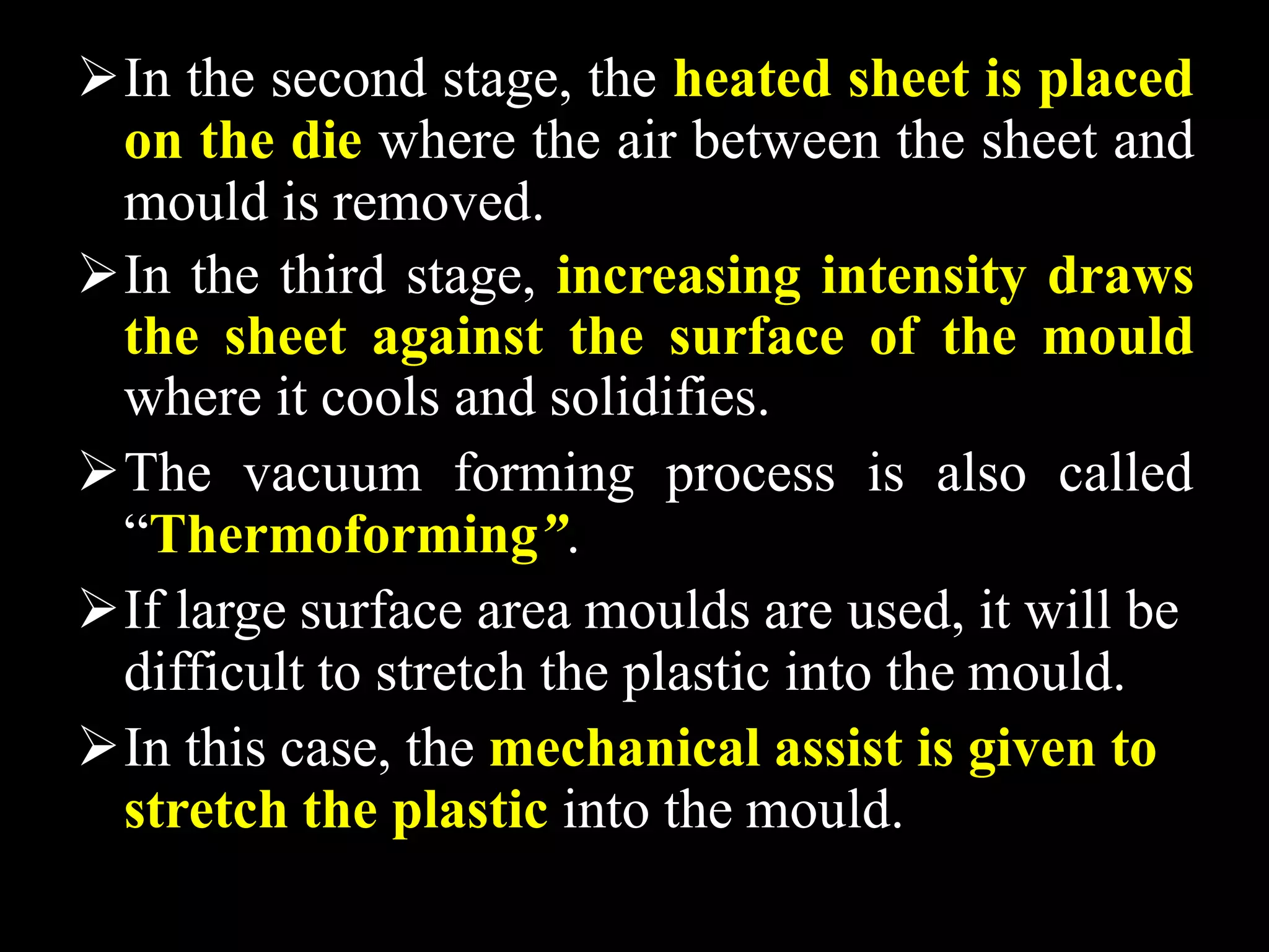 In the second stage, the heated sheet is placed
on the die where the air between the sheet and
mould is removed.
In the third stage, increasing intensity draws
the sheet against the surface of the mould
where it cools and solidifies.
The vacuum forming process is also called
“Thermoforming”.
If large surface area moulds are used, it will be
difficult to stretch the plastic into the mould.
In this case, the mechanical assist is given to
stretch the plastic into the mould.
 