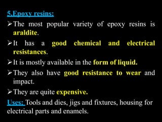5.Epoxy resins:
The most popular variety of epoxy resins is
araldite.
It has a good chemical and electrical
resistances.
It is mostly available in the form of liquid.
They also have good resistance to wear and
impact.
They are quite expensive.
Uses: Tools and dies, jigs and fixtures, housing for
electrical parts and enamels.
 