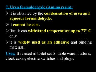 7. Urea formaldehyde (Amino resin):
It is obtained by the condensation of urea and
aqueous formaldehyde.
It cannot be cast.
But, it can withstand temperature up to 77º C
only.
It is widely used as an adhesive and binding
material.
Uses: It is used in toilet seats, table ware, buttons,
clock cases, electric switches and plugs.
 