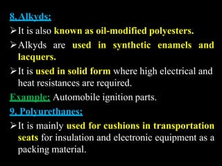 8.Alkyds:
It is also known as oil-modified polyesters.
Alkyds are used in synthetic enamels and
lacquers.
It is used in solid form where high electrical and
heat resistances are required.
Example: Automobile ignition parts.
9. Polyurethanes:
It is mainly used for cushions in transportation
seats for insulation and electronic equipment as a
packing material.
 