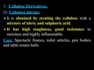 1. Cellulose Derivatives:
(i) Cellulose nitrate:
It is obtained by treating the cellulose with a
mixture of nitric and sulphuric acid.
It has high toughness, good resistance to
moisture and highly inflammable.
Uses: Spectacle frames, toilet articles, pen bodies
and table tennis balls.
 