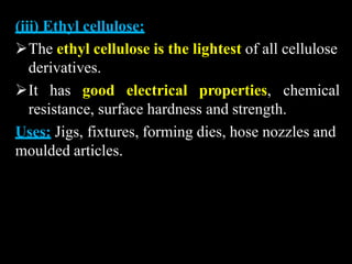 (iii) Ethyl cellulose:
The ethyl cellulose is the lightest of all cellulose
derivatives.
It has good electrical properties, chemical
resistance, surface hardness and strength.
Uses: Jigs, fixtures, forming dies, hose nozzles and
moulded articles.
 