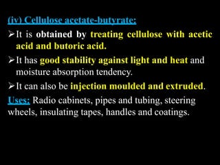 (iv) Cellulose acetate-butyrate:
It is obtained by treating cellulose with acetic
acid and butoric acid.
It has good stability against light and heat and
moisture absorption tendency.
It can also be injection moulded and extruded.
Uses: Radio cabinets, pipes and tubing, steering
wheels, insulating tapes, handles and coatings.
 