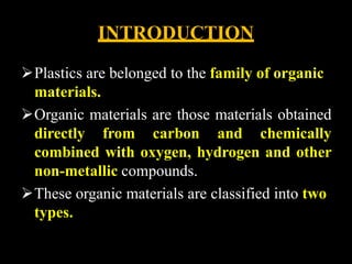 INTRODUCTION
Plastics are belonged to the family of organic
materials.
Organic materials are those materials obtained
directly from carbon and chemically
combined with oxygen, hydrogen and other
non-metallic compounds.
These organic materials are classified into two
types.
 