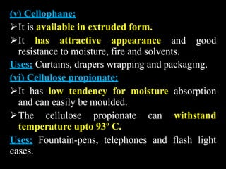 (v) Cellophane:
It is available in extruded form.
It has attractive appearance and good
resistance to moisture, fire and solvents.
Uses: Curtains, drapers wrapping and packaging.
(vi) Cellulose propionate:
It has low tendency for moisture absorption
and can easily be moulded.
The cellulose propionate can withstand
temperature upto 93º C.
Uses: Fountain-pens, telephones and flash light
cases.
 