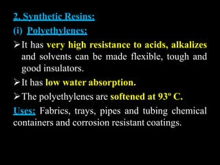 2. Synthetic Resins:
(i) Polyethylenes:
It has very high resistance to acids, alkalizes
and solvents can be made flexible, tough and
good insulators.
It has low water absorption.
The polyethylenes are softened at 93º C.
Uses: Fabrics, trays, pipes and tubing chemical
containers and corrosion resistant coatings.
 