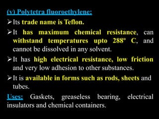 (v) Polytetra fluoroethylene:
Its trade name is Teflon.
It has maximum chemical
withstand temperatures upto 288º C,
resistance, can
and
cannot be dissolved in any solvent.
It has high electrical resistance, low friction
and very low adhesion to other substances.
It is available in forms such as rods, sheets and
tubes.
Uses: Gaskets, greaseless bearing, electrical
insulators and chemical containers.
 
