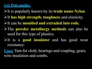 (vi) Polyamide:
It is popularly known by its trade name Nylon.
It has high strength, toughness and elasticity.
It can be moulded and extruded into rods.
The powder metallurgy methods can also be
used for this type of plastics.
It is a good insulator and has good wear
resistance.
Uses: Yarn for cloth, bearings and coupling, gears,
wire insulation and combs.
 