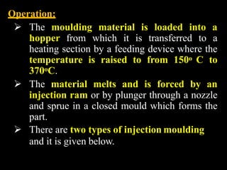 Operation:
 The moulding material is loaded into a
hopper from which it is transferred to a
heating section by a feeding device where the
temperature is raised to from 150o C to
370oC.
 The material melts and is forced by an
injection ram or by plunger through a nozzle
and sprue in a closed mould which forms the
part.
 There are two types of injection moulding
and it is given below.
 