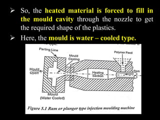  So, the heated material is forced to fill in
the mould cavity through the nozzle to get
the required shape of the plastics.
 Here, the mould is water – cooled type.
 