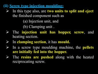 (ii) Screw type injection moulding:
 In this type also, are two units to split and eject
the finished component such as
(a) Injection unit, and
(b) Clamping unit .
 The injection unit has hopper, screw, and
heating section.
 In clamping section, it has mould.
 In a screw type moulding machine, the pellets
are initially fed into the hopper.
 The resins are pushed along with the heated
reciprocating screw.
 