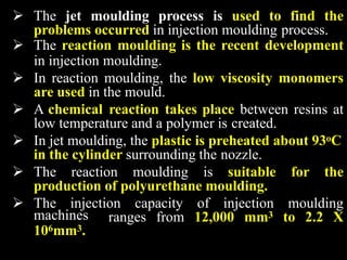  The jet moulding process is used to find the
problems occurred in injection moulding process.
 The reaction moulding is the recent development
in injection moulding.
 In reaction moulding, the low viscosity monomers
are used in the mould.
 A chemical reaction takes place between resins at
low temperature and a polymer is created.
 In jet moulding, the plastic is preheated about 93oC
in the cylinder surrounding the nozzle.
 The reaction moulding is suitable for the
production of polyurethane moulding.
 The injection capacity of injection moulding
ranges from 12,000 mm3 to 2.2 X
machines
106mm3.
 