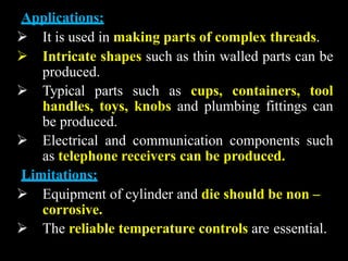 Applications:
 It is used in making parts of complex threads.
 Intricate shapes such as thin walled parts can be
produced.
 Typical parts such as cups, containers, tool
handles, toys, knobs and plumbing fittings can
be produced.
 Electrical and communication components such
as telephone receivers can be produced.
Limitations:
 Equipment of cylinder and die should be non –
corrosive.
 The reliable temperature controls are essential.
 