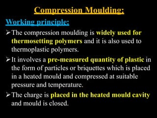 Compression Moulding:
Working principle:
The compression moulding is widely used for
thermosetting polymers and it is also used to
thermoplastic polymers.
It involves a pre-measured quantity of plastic in
the form of particles or briquettes which is placed
in a heated mould and compressed at suitable
pressure and temperature.
The charge is placed in the heated mould cavity
and mould is closed.
 
