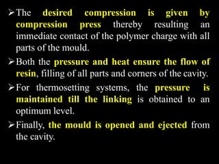 The desired
compression press thereby resulting
compression is given by
an
immediate contact of the polymer charge with all
parts of the mould.
Both the pressure and heat ensure the flow of
resin, filling of all parts and corners of the cavity.
For thermosetting systems, the pressure is
maintained till the linking is obtained to an
optimum level.
Finally, the mould is opened and ejected from
the cavity.
 
