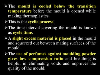 The mould is cooled below the transition
temperature before the mould is opened while
making thermoplastics.
This is the cyclic process.
The time interval covering the mould is known
as cycle time.
A slight excess material is placed in the mould
and squeezed out between mating surfaces of the
mould.
The use of perfumes against moulding powder
gives low compression ratio and breathing is
helpful in eliminating voids and improves the
quality of the mould.
 