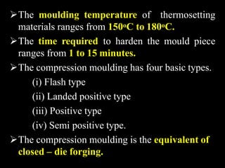 The moulding temperature of thermosetting
materials ranges from 150oC to 180oC.
The time required to harden the mould piece
ranges from 1 to 15 minutes.
The compression moulding has four basic types.
(i) Flash type
(ii) Landed positive type
(iii) Positive type
(iv) Semi positive type.
The compression moulding is the equivalent of
closed – die forging.
 