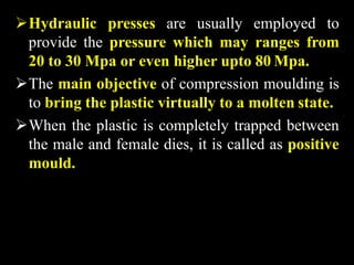 Hydraulic presses are usually employed to
provide the pressure which may ranges from
20 to 30 Mpa or even higher upto 80 Mpa.
The main objective of compression moulding is
to bring the plastic virtually to a molten state.
When the plastic is completely trapped between
the male and female dies, it is called as positive
mould.
 
